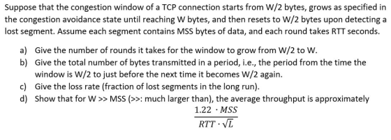 Suppose that the congestion window of a TCP connection starts from W/2 bytes, grows as specified in the congestion avoidance state until reaching W bytes, and then resets to W/2 bytes upon detecting a lost segment. Assume each segment contains MSS bytes of data, and each round takes RTT seconds. a) Give the number of rounds it takes for the window to grow from W/2 to W. b) Give the total number of bytes transmitted in a period, i.e., the period from the time the window is W/2 to just before the next time it becomes W/2 again Give the loss rate (fraction of lost segments in the long run). c) d) Show that for W >> MSS (: much larger than), the average throughput is approximately 1.22 MSS RTT - VL