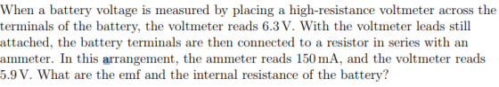 When a battery voltage is measured by placing a high-resistance voltmeter across the terminals of the battery, the voltmeter reads 6.3V. With the voltmeter leads still attached, the battery terminals are then connected to a resistor in series with an ammeter. In this arrangement, the ammeter reads 150 mA, and the voltmeter reads 5.9V. What are the emf and the internal resistance of the battery?