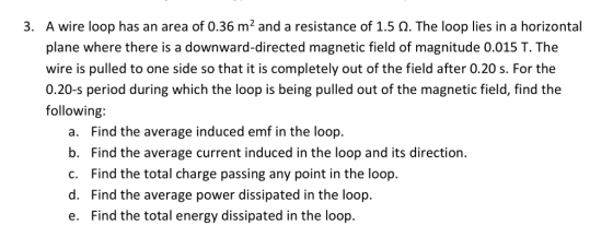 A wire loop has an area of 0.36 m2 and a resistance of 1.5 ?. The loop lies in a horizontal plane where there is a downward-directed magnetic field of magnitude 0.015 T. The wire is pulled to one side so that it is completely out of the field after 0.20 s. For the 0.20-s period during which the loop is being pulled out of the magnetic field, find the following: 3, a. Find the average induced emf in the loop. b. Find the average current induced in the loop and its direction. c. Find the total charge passing any point in the loop. d. Find the average power dissipated in the loop. e. Find the total energy dissipated in the loop.