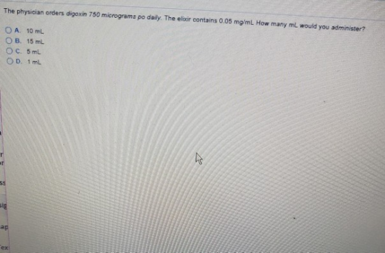 The physician orders digoxin 750 micrograma po daily. The elixir contains 0.05 mg/mL How many mL would you administer? OA. 10