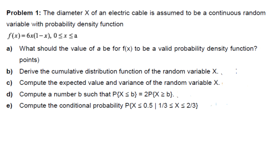 Problem 1: The diameter X of an electric cable is assumed to be a continuous randomm variable with probability density function f(x)-x-x), 0 Sx Sa a) What should the value of a be for f(x) to be a valid probability density function? points) b) Derive the cumulative distribution function of the random variable X c) Compute the expected value and variance of the random variable d) Compute a number b such that Pi(X s b) 2PtX 2 b). c) Coinpuk: the (xiidiinal probability lyx : 0.5 | 173 X.; 2