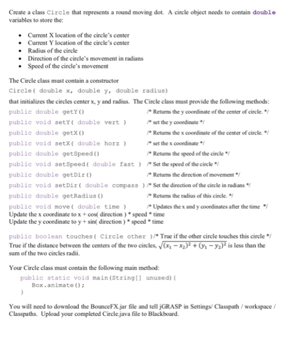 Create a class Circle that represents a round moving dot. A circle object needs to contain double variables to store the: Current X location of the circles center Current Y location of the circles center Radius of the circle Direction of the circles movement in radians Speed of the circles movement . . The Circle class must contain a constructor Circle double x, double y, double radius) that initializes the circles center x, y and radius. The Circle class must provide the following methods public double getY ) public void sety( double vert) public double getX () public void setx( double horz public double getSpeed ) public void setSpeed ( double fast ) /(#Set the speed of the circle*/ public double getDir ) public void setDir double compass Set the direction of the circle in radians/ public double getRadius) public void move( double time) Update the x coordinate to x +cos( direction)speedtime Update the y coordinate to y +sin( direction)speed time Returns the y coordinate of the center of circle. set the y coordinate Returns the x coordinate of the center of circle./ set the x coordinate/ Returns the speed ofthe circle Returnms the direction of movement Returms the radius of this circle./ Updates the x and y coordinates after the time / public boolean touches(Circle otherTrue if the other circle touches this circle/ True if the distance between the centers of the two circles, (-y2) is less than the sum of the two circles radii. Your Circle class must contain the following main method: public static void main (String[ unused) Box.animate () You will need to download the BounceFX.jar file and te jGRASP in Settings/ Classpath/ workspace/ Classpaths. Upload your completed Circle java file to Blackboard.