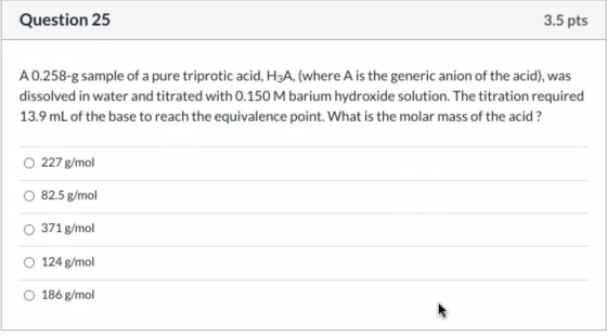 Question 25 3.5 pts A 0.258-g sample of a pure triprotic acid, H3A, (where A is the generic anion of the acid), was dissolved