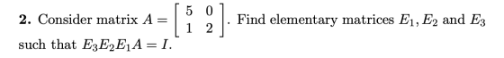 2. Consider matrix A = 5 0 1 2 Find elementary matrices E1, E2 and E3 such that E3E2E1A=I.