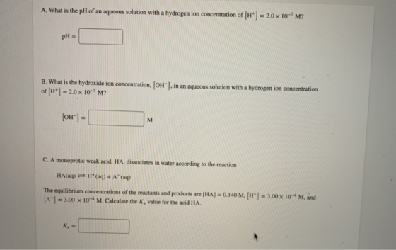 A. What is the pH of an aqueous solution with a hydrogen ion concentration of H 20 x 10-M? pH = B. What is the hydroxide ion