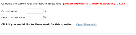 Compute the current ratio and debt to assets ratio. (Round answers to 1 decimal place, e.g. 15.2. 1 Current ratio Debt to assets ratio Click if you would like to Show Work for this question: 0 Open Show Work