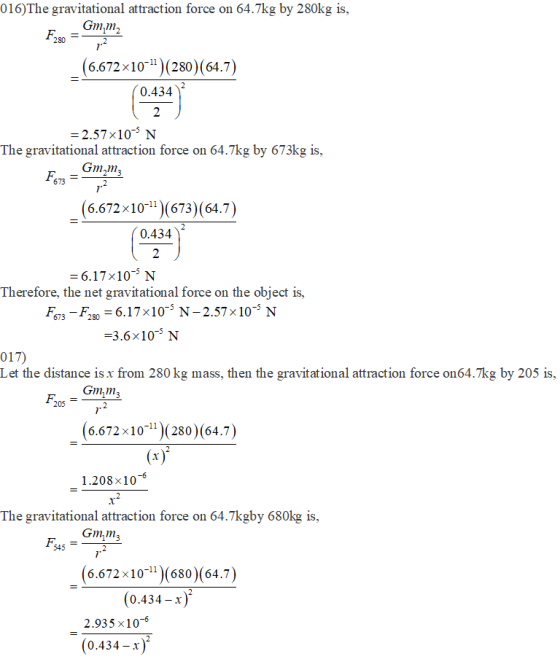 016)The gravitational attraction force on 64.7kg by 280kg is, Gm,m, 280 7 (6.672x10-)(280) (64.7) 0.434 2 2.57x10-3 N The gravitational attraction force on 64.7kg by 673kg is ( 6.672x101(673)(64.7 ) 0.434 6.17 x103 N Therefore, the net gravitational force on the object is, F673-F280 = 6.17×10-5 N-2.57×10-5 N 3.6x10-3 N 017) Let the distance is x from 280 kg mass, then the gravitational attraction force on64.7kg by 205 is, Gmm3 205 6.672x10-l )(280) (64.7 1.208x106 The gravitational attraction force on 64.7kgby 680kg is, Gmm3 545 6.672 x10-11 (680)(64.7 (0.434-х 2.935 x10-6 (0.434-х)
