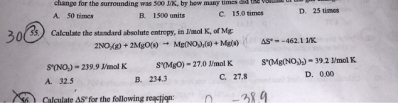 change for the surrounding was 500 J/K, by how many times did the A. 50 times vluie l u D. 25 times B. 1500 units C. 15.0 times ??@ 0 55 Calculate the standard absolute entropy, in J/mol K, of Mg: calculate the standard abselute entropy, in Jlimol H, 2NO,(g) + 2Mgo(s) Mg(NO(s)+Mg(AS-462.1 J/K S°(MgO)- 27.0 J/mol K S°(Mg(NO,))- 39.2 /mol K SO(NO)- 239.9 J/mol K A. 32.5 Calculate ASo for the following re?ction: C. 27.8 D. 0.00 B. 234.3