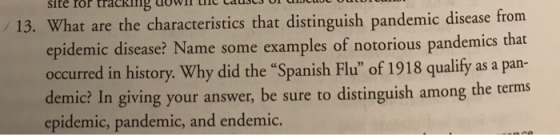 site ror tracking dowcuoe 13. What are the characteristic s that distinguish pandemic disease from epidemic disease? Name some examples of notorious pandemics that occurred in history. Why did the Spanish Flu of 1918 qualify as a pan- demic? In giving your answer, be sure to distinguish among the terms epidemic, pandemic, and endemic.