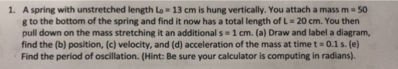 A spring with unstretched length Lo = 13 cm is hung vertically. You attach a mass m = 50 g to the bottom of the spring and fi