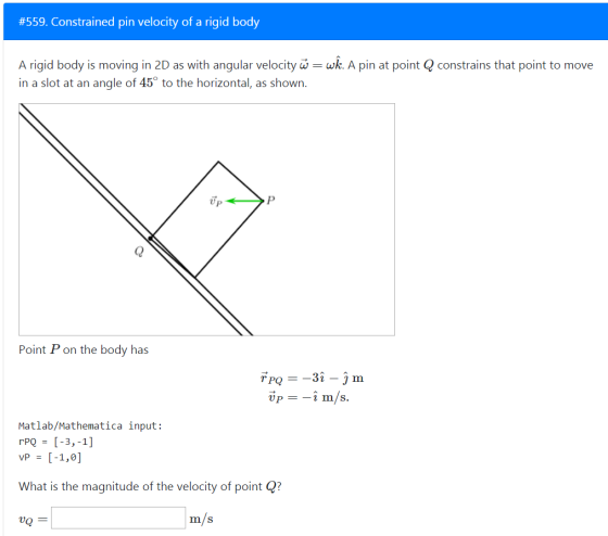 #559. Constrained pin velocity of a rigid body A rigid body is moving in 2D as with angular velocity wk. A pin at point Q constrains that point to move in a slot at an angle of 45° to the horizontal, as shown. Up oint P on the body has Matlab/Mathematica input: vp - [-1,0] What is the magnitude of the velocity of point ? vQ m/s
