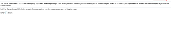 The annual premium for a $5,000 insurance policy against the theft of a painting is $200. If the (empirical) probability that the painting will be stolen during the year is 0.02, what is your expected return from the insurance company if you take out this insurance? Let X be the random variable for the amount of money received from the insurance company in the given year. Edollars