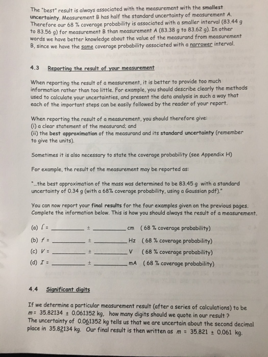 The best result is always associated with the measurement with the smallest uncertainty. Measurement B has half the standard uncertainty of measurement A. Therefor e our 68 % coverage probability is associated with a smaller interval (83.44 g o 83.56 g) for measurement B than measurement A (83.38 g to 83.62 g). In other words we have better knowledge about the value of the measurand from measurement B, since we have the same coveroge probability associated with a norrower interval. 4.3 Reporting the result of your measurement When reporting the result of a measurement, it is better to provide too much information rather than too little. For example, you should describe clearly the methods used to calculate your uncertainties, and present the data analysis in such a way that each of the important steps can be easily followed by the reader of your report. When reporting the result of a measurement, you should therefore give: (i) a clear statement of the measurand: and (i) the best approximation of the measurand and its standard uncertainty (remember to give the units). Sometimes it is also necessary to state the coverage probability (see Appendix H) For example, the result of the measurement may be reported as: ..the best approximation of the mass was determined to be 83.45 g with a standard uncertainty of 0.34 g (with a 68% coverage probability, using a Gaussian pdf). You can now report your final results for the four examples given on the previous pages. Complete the information below. This is how you should always the result of a measurement. (a) t ( 68 % coverage probability) ( 68 % coverage probability) ( 68 % coverage probability) _ mA ( 68 % coverage probability) cm (b) f (c) V: Hz t _ V _ (d) I-_ - _ 4.4 Significant digits If we determine a particular measurement result (after a series of calculations) to be m 35.82134t 0.061352 kg, how many digits should we quote in our result ? The uncertainty of 0.061352 kg tells us that we are uncertain about the second decimal place in 35.82134 kg Our final result is then written as m 35821 : 0.061 kg