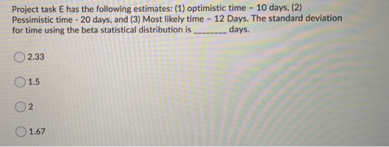 Project task E has the following estimates: (1) optimistic time - 10 days, (2) Pessimistic time - 20 days, and (3) Most likel