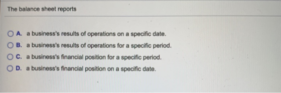 The balance sheet reports O A. a businesss results of operations on a specific date. O B. a businesss results of operations