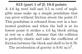013 (part 1 of 2) 10.0 points A 4.6 kg steel ball and 2.5 m cord of negli- gible mass make up a simple pendulum that can pivot without friction about the point O This pendulum is released from rest in a hor izontal position and when the ball is at its lowest point it strikes a 4.6 kg block sitting at rest on a shelf. Assume that the collision is perfectly elastic and take the coefficient of friction between the block and shelf to be 0.76 The acceleration of gravity is 9.81 m/s2