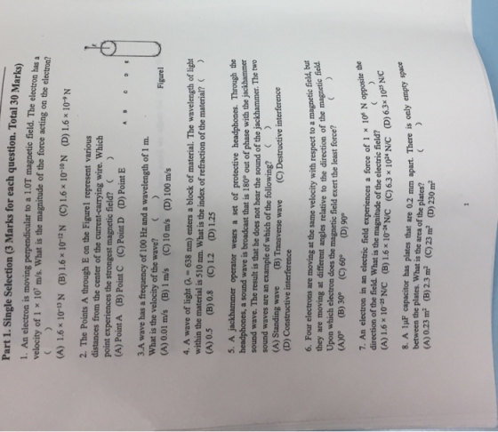 Part 1. Single Selection (3 Marks for each question. Total 30 Marks) 1. An electron is moving perpendicular to a 1.0T magnetic field. The electron has a velocity of 1 x 10 m/s. What is the magnitude of the force acting on the electron? (A) 1.6 x 10-13 N (B) 1.6 x 10-12 N (C) 1.6x10-אי (D) 1.6x10, N 2. The Points A through E on the Figurel represent various distances from the center of the current-carrying wire. Which point experiences the strongest magnetic field? (A) Point A (B) Point C (C) Point D (D) Point E 3.A wave has a frequency of 100 Hz and a wavelength of 1 m. What is the velocity of the wave? (A) 0.01 m/s (B) 1 m/s (C)10 m/s (D) 100 m/s Figure 4. A wave of light -638 nm) enters a block of material. The wavelength of light within the material is 510 nm. What is the index of refraction of the material? (A) 0.5 (B) 0.8 (C)12 (D) 1.25 5. A jackhammer operator wears a set of protective headphones. Through the headphones, a sound wave is broadcast that is 180° out of phase with the jackhammer sound wave. The result is that he does not hear the sound of the jackhammer. The two sound waves are an example of which of the following? (A) Standing wave (B) Transverse wave (C) Destructi ve interference (D) Constructive interference 6. Four electrons are moving at the same velocity with respect to a magnetic field, but they are moving at different angles relative to the direction of the magnetic ed Upon which electron does the magnetic field exert the least force? (A)0 (B) 30° (C)60 (D) 90 field 7. An electron in an electric field experiences a force of 1 1 direction of the field. What is the magnitude of the electric field? (A) 1.6x 103 N/C (B)1.6x 10*/C (c) 6.3 x 10* N/c D). x 10* N opposite the 6.3x 1025 N/C 8. A 1uF capacitor has plates that are 0.2 mm apart. There is only between the plates. What is the area of the plates? (A) 023 ㎡ (B) 2.3 ㎡ (C) 23m2 (D) 230 ㎡