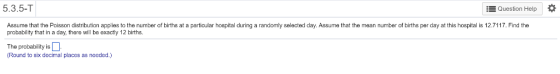 5.3.5-T Question Help Assume that the Pos son distribution apples to the number o births at a particu a probability that in a day, there will ba exactiy 12 births. ospita during a rand selected day ss me that he mean number of nins raay at this spi ar d the The probability is (Round to six decimal places as needed.)