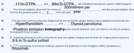 1) 111 In-DTPA and 99m Tc-DTPA are radiopharmaceuticals used in cistenography 500millirem per 2) The annual radiation dose limit for minors is limit for the general pubic is1 mSv per year. year and the annual radiation dose 3) e two most common diseases diagnosed by thyroid iodine-uptake testing using radiopharmaceuticals are 4) APositron emission tomographyqures paired detectors and coincidence circuitry to produce 5) A radiopharmaceutical used commonly for liver and spleen imaging and at times for imaging bone marrow is 6) o-ontaning monoclonal antibody used for the treatment of non-Hodgkins (NHL) lymphoma is Hyperthyroidism and Thyroid carcinoma tomographic brain images 99 m Tc-sulfur colloid Rituxima