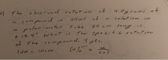 0) The observed rotation of 4.0 grams of compound in a 40 ml of a solution in a polarimeter Tube 20 cm dong is + 14.40 What i