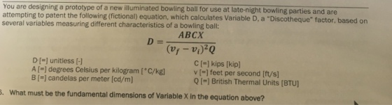 You are designing a prototype of a new illuminated bowling ball for use at late-night bowling parties and are attempting to patent the following (fictional) equation, which calculates Variable D, a Discotheque factor, bas several variables measuring different characteristics of a bowling ball: ed on ABCX C [-] kips [kip v (-] feet per second [ft/s Q I-] British Thermal Units (BTU] DI- unitless [-1 A [-] degrees Celsius per kilogram [C/kg B [ candelas per meter [cd/m] . What must be the fundamental dimensions of Variable X in the equation above?