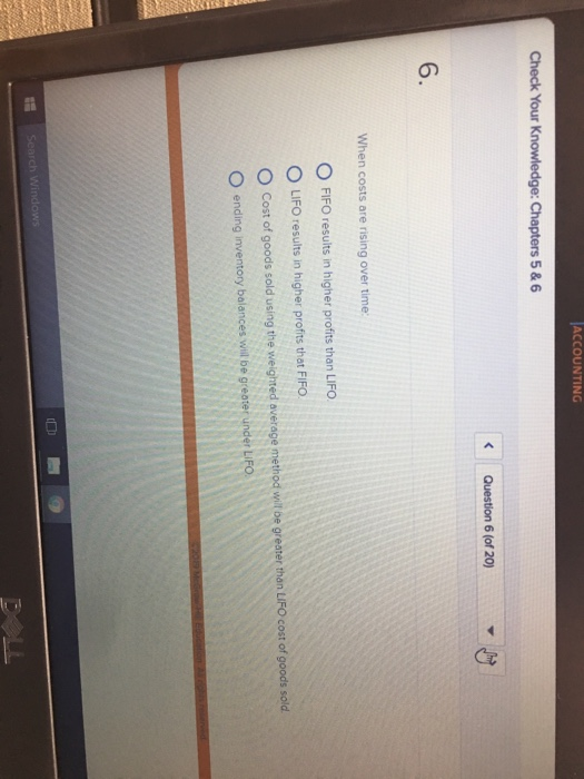 ACCOUNTING Check Your 5 & 6 Question 6 (of 20) 6. When costs are rising over time: O FIFO results in higher profits than LIFO O LIFO results in higher profits that FiFO. O Cost of goods sold using the weighted average method wel loe greater than LIFO cost of goods sold O ending inventory balances will be greater under LIFO