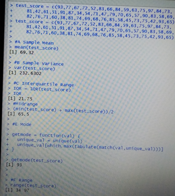> test_score c(93,77,67,72,52,83,66, 84,59,63,75,97,84,73, 81,42,61,51,91,87,34, 54,71,47,79,70,65,57,90,83,58,69, 82,76,71,60,38,81,74,69,68,76,85,58,45,73,75,42,93,65) > test score C(93,77,67,72,52,83,66,84,59,63,75,97,84,73, 81,42,61, 51,91,87, 34,54,71,47,79,70,65,57,90,83, 58,69, 82,76,71,60,38,81,74,69,68,76,85, 58,45,73,75,42,93,65) > #A Sample Mean > mean(test score) [1] 69. 32 > #B sample variance » var (test score) [1] 232. 6302 > #C interquartile Range > IQR = IQR (test-s core) > IQR [1] 21.75 > #mi drange > (min(test score) + max(test_score))/2 1] 65. 5 > #E Mode > getmode function (val) +unique-val unique(val) unique.val [which. max (tabulate(match(val,unique_val)))] i getnode (test score) 1] 93 #F Range [11 34 9