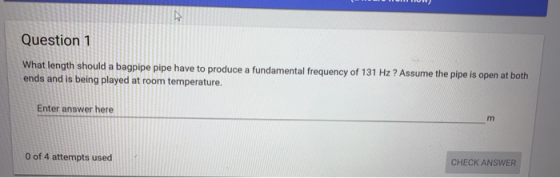 Question 1 What length should a bagpipe pi ends and is being played at room temperature. pe have to produce a fundamental frequency of 131 Hz ? Assume the pipe is open at both Enter answer here 0 of 4 attempts used CHECK ANSWER