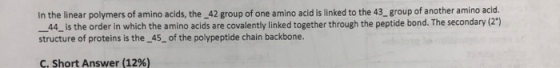 In the linear polymers of amino acids, the 42 group of one amino acid is linked to the 43 group of another amino acid. 44 is