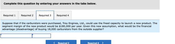 Complete this question by entering your answers in the tabs below. Required 1 Required 2 Required 3Required 4 Suppose that if the carburetors were purchased, Troy Engines, Ltd., could use the freed capacity to launch a new product. The segment margin of the new product would be $180,000 per year. Given this new assumption, what would be the financial advantage (disadvantage) of buying 18,000 carburetors from the outside supplier? K Required 2 Required4>