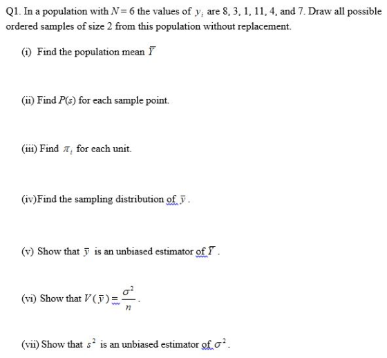 Q1. In a population with N= 6 the values of yi are 8, 3, 1, 11, 4, and 7. Draw all possible ordered samples of size 2 from this population without replacement (i) Find the population mean (ii) Find P(s) for each sample point. (iii) Find T, for each unit. (iv)Find the sampling distribution of v (v) Show that is an unbiased estimator of F (vi) Show that V(F) (vii) Show that s 2 is an unbiased estimator of σ2