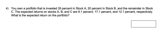 4) You own a portfolio that is invested 35 percent in Stock A, 20 percent in Stock B, and the remainder in Stock C. The expec