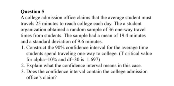 Question5 A college admission office claims that the average student must travels 25 minutes to reach college each day. The a student organization obtained a random sample of 36 one-way travel times from students. The sample had a mean of 19.4 minutes and a standard deviation of 9.6 minutes. 1 . Construct the 90% confidence interval for the average time students spend traveling one-way to college. (T critical value for alpha-10% and df-30 is 1.697) 2. Explain what the confidence interval means in this case. 3. Does the confidence interval contain the college admission offices claim?