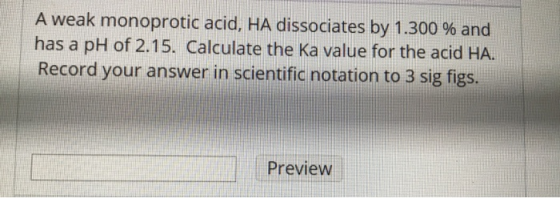 A weak monoprotic acid, HA dissociates by 1.300 % and has a pH of 2.15. Calculate the Ka value for the acid HA. Record your a