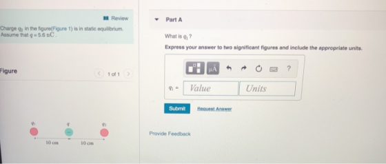 l Review ▼ Part A Charge qa in the figure(Figure 1) is in static equilibrium Assume that q = 5.6 nC What is q ? Express your answer to two significant figures and include the appropriate units. Figure 1of 1 q1= 1 Value Units Submit Request Answer 9s Provide Feedback 10 cm 10 cm