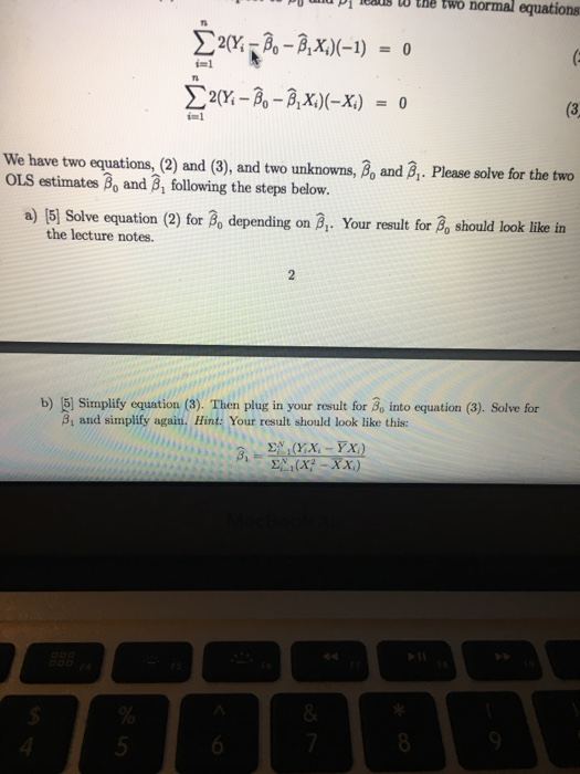 un D81 00 tHe two normal equations Ti TI Σ2(X-A-AK)(-X) = 0 We have two equations,(2 and (3), and two unknowns, B and . Please solve for the two a) 15) Solve equation (2) for Bo depending on B. Your result for 2n should look like in im1 OLS estimates βο and β1 following the steps below. the lecture notes. b) |5) Simplify equation (3). Then plug in your result for Bo into equation (3). Solve for 8, and simplify again. Hint: Your result should look like this: