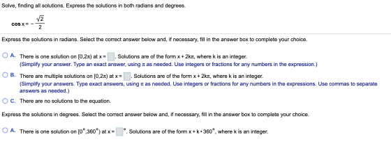Solve, finding all solutions. Express the solutions in both radians and degrees. cos x= - Express the solutions in radians. S