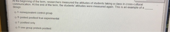 Af the beginning of the term, researchers measured the attitudes of students taking a class in cross-cultural communication. At the end of the term, the students attitudes were measured again. This is an example of a design. - A nonequivalent control group O B pretest posttest true experimental C. posttest only D one-group pretest-posttest