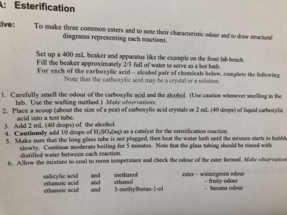 A: Esterification ive: To make three common esters and to note their characteristic odour and to draw structural diagrams representing each reactions. Set up a 400 mL beaker and apparatus like the example on the front lab bench. Fill the beaker approximately 2/3 full of water to serve as a hot bath. For each of the carboxylic acid- alcohol pair of chemicals below, complete the following Note that the carboxylic acid may be a crystal or a solution. 1. Carefully smell the odour of the carboxylic acid and the alcohol. (Use caution whenever smelling in the lab. Use the wafting method.) Make observations. 2. Place a scoop (about the size of a pea) of carboxylic acid crystals or 2 mL (40 drops) of liquid carboxylic acid into a test tube. 3. Add 2 mL (40 drops) of the alcohol. 4. Cautiously add 10 drops of H2SO4(aq) as a catalyst for the esterification reaction. 5. Make sure that the long glass tube is not plugged, then heat the water bath until the mixture starts to bubble slowly. Continue moderate boiling for 5 minutes. Note that the glass tubing should be rinsed with distilled water between each reaction. Allow the mixture to cool to room temperature and check the odour of the ester formed. Make observationm 6. salicylic acid and methanol ethanoic acid and ethanol ethanoic acid and 3-methylbutan-1-ol ester - wintergreen odour -fruity odour banana odour