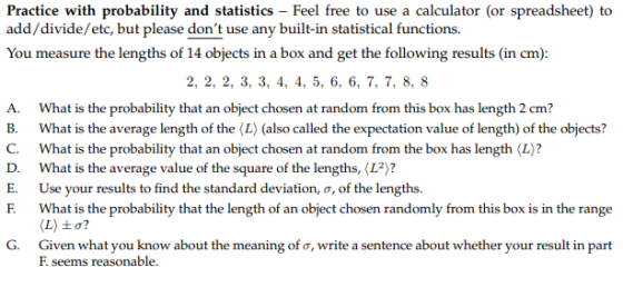 Practice with probability and statistics - Feel free to use a calculator (or spreadsheet) to add/divide/etc, but please dont use any built-in statistical functions. 2, 2, 2, 3, 3, 4, 4, 5, 6, 6, 7, 7,8,s A. What is the probability that an object chosen at random from this box has length 2 cm? B. What is the average length of the (L) (also called the expectation value of length) of the objects? C. What is the probability that an object chosen at random from the box has length (L)? D. What is the average value of the square of the lengths, (L2)? E. Use your results to find the standard deviation, o, of the lengths. F. What is the probability that the length of an object chosen randomly from this box is in the range (L) to? Given what you know about the meaning or, write a sentence about whether your result in part F. seems reasonable. G.