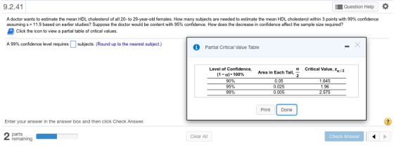 9.2.41 Question Help A doctor wants to estimate the mean HDL cholesterol of all 20-to 29-year-old females. How many subjects are needed to estimate the mean HDL cholesterol within 3 points with 99% confidence assuming s-11.9 based on earlier studies? Suppose the doctor would be content with 95% confidence. How does the decrease in confidence affect the sample size required? Click the icon to view a partial table of critical values A 99% confidence level requires subjects (Round up to the nearest subject.) Partial Critical Value Table Level of Confidence,Area in Each Tail, a Critical Value, za/2 (1-a)* 100% 90% 95% 99% 0.05 1.645 1.96 575 0.005 Print Done Enter your answer in the answer box and then click Check Answer parts remaining Clear All Check Answer