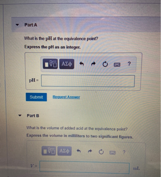 Part A What is the pH at the equivalence point? Express the pH as an integer. IVO AXO A O a ? pH = Submit Request Answer Part