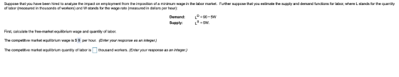 Suppose that you have been hired to analyze the impact on employment from the imposition of a minimum wage in the labor market. Further suppose that you estimate the supply and demand functions for labor, where L stands for the quantity of labor (measured in thousands of workers) and W stands for the wage rate (measured in dollars per hour): Demand: LD 90-5 Supply: -5W First, calculate the free-market equilibrium wage and quantity of labor. The competitive market equilibrium wage is S 9 per hour. (Enter your response as an integer) The competitive market equilibrium quantity of labor is thousand workers. (Enter your response as an integer)