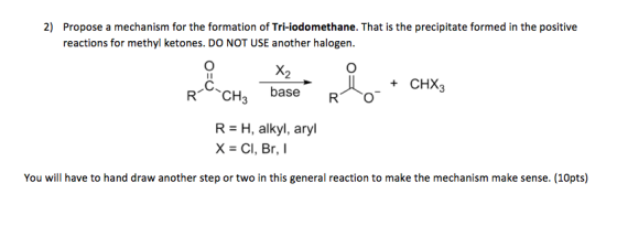 Propose a mechanism for the formation of Tri-iodomethane. That is the precipitate formed in the positive reactions for methyl ketones. DO NOT USE another halogen 2) + CHX3 RCH3 baseCHX3 X2 base R O R- H, alkyl, aryl X - Cl, Br,I You will have to hand draw another step or two in this general reaction to make the mechanism make sense. (10pts)