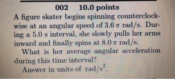 002 10.0 points A figure skater begins spinning counterclock wise at an angular speed of 3.6 π rad/s. Dur- ing a 5.0 s interval, she slowly pulls her arms inward and finally spins at 8.0 π rad/s. What is her average angular acceleration during this time interval? Answer in units of rad/s.