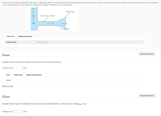 Roman aqueduct customers obtained extra water by atta in d user to ther p pe exits he ure exit. The pipe entrance is sharp-edged. For water at 20°C, take ? : 998 kg/m3 and-0001 kg/m-s. ven e o s o s a simulation a smoot inlet i e it or without a conical d user exp n in t as c meter D2-5 cm 2 m Di = 3 cm, L = 2 m 15° diffuser References eBook & Resources Section Break Difficulty Harc value: 076 points Required information Calculate the flow rate without the difruser. Round the answer to five decimal places. The flow rate is m31s Hints References Book & Resources Hot#1 alue 0.76 points Required information Calculate the low rate with the dittuser. Round the answer to tive decimal places. For the given flow, take Kditfuser0.2 The tlow rate is m3/s