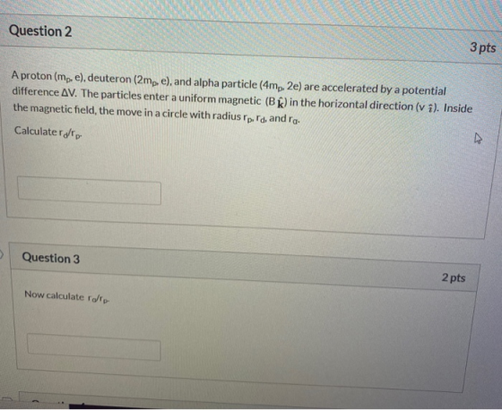Question 2 3 pts A proton (mp, e), deuteron (2mp, e), and alpha particle (4mp. 2e) are accelerated by a potential difference