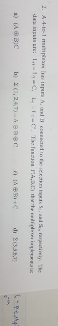 A 4-to-1 multiplexer has inputs A, and B connected to the selection inputs Si, and So, respectively. The data inputs are: 2. Lo = L3 C, Ll-L2-C. The function F(A,B,C) that the multiplexer implements is: a) (A OB)C b) Σ (1, 2,4,7) = A田B田C c) (A B)+C d) Σ(3,5,6,7)