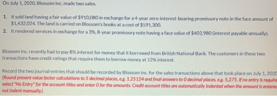 On July 1, 2020, Blossom Inc. made two sales. 1. It sold land having a fair value of $910,080 in exchange for a 4-year zero-i