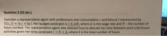 Question 2 (22 pts.) Consider a representative agent with preferences over consumption c and leisure l represented by (c,)In c+Inl. Her budget constraint is c S wN, where w is the wage rate and N-the number of hours worked. The representative agent also chooses how to allocate her time between work and leisure activities given her time constraintl+N-h, where h is the total number of hours.